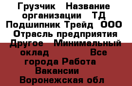 Грузчик › Название организации ­ ТД Подшипник Трейд, ООО › Отрасль предприятия ­ Другое › Минимальный оклад ­ 35 000 - Все города Работа » Вакансии   . Воронежская обл.